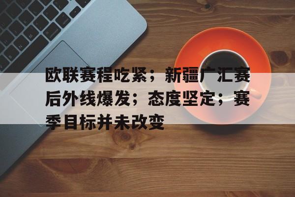 包含欧联赛程吃紧；新疆广汇赛后外线爆发；态度坚定；赛季目标并未改变的词条-金年会登录入口
